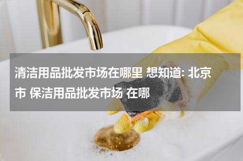 清洁用品批发市场在哪里 想知道: 北京市 保洁用品批发市场 在哪