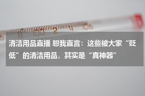 清洁用品直播 恕我直言：这些被大家“贬低”的清洁用品，其实是“真神器”