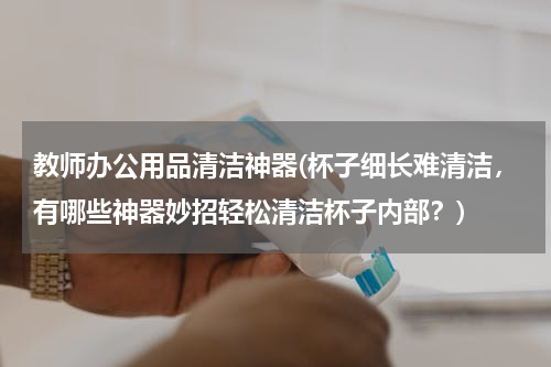 教师办公用品清洁神器(杯子细长难清洁，有哪些神器妙招轻松清洁杯子内部？)