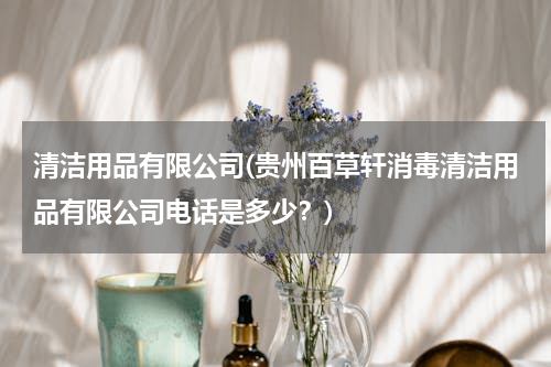 清洁用品有限公司(贵州百草轩消毒清洁用品有限公司电话是多少？)