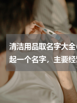 清洁用品取名字大全(请朋友们帮我的店面起一个名字，主要经营家居清洁用品、家庭清洁工具、厨卫清洁用品。谢谢啦！)