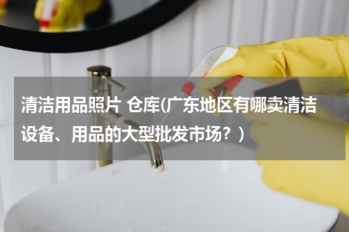 清洁用品照片 仓库(广东地区有哪卖清洁设备、用品的大型批发市场？)