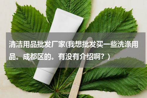 清洁用品批发厂家(我想批发买一些洗涤用品。成都区的。有没有介绍啊？)