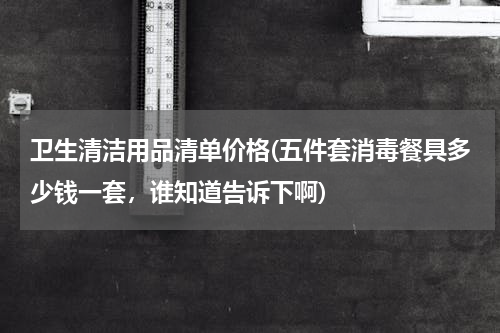 卫生清洁用品清单价格(五件套消毒餐具多少钱一套，谁知道告诉下啊)