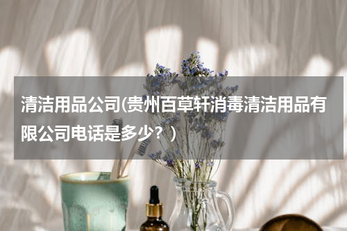 清洁用品公司(贵州百草轩消毒清洁用品有限公司电话是多少？)