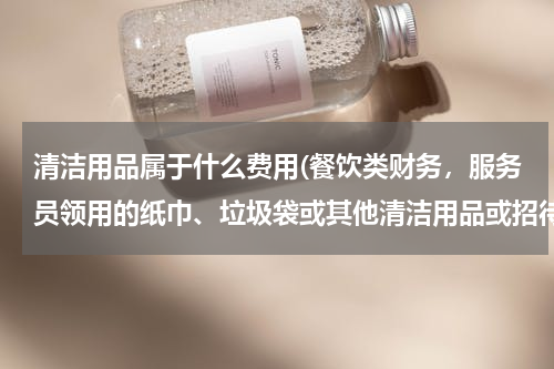 清洁用品属于什么费用(餐饮类财务，服务员领用的纸巾、垃圾袋或其他清洁用品或招待用品是计入到营业费用还是营业成本中呢？)