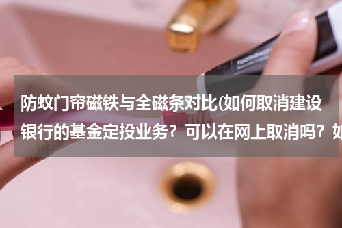 防蚊门帘磁铁与全磁条对比(如何取消建设银行的基金定投业务？可以在网上取消吗？如何操作？需要到开户银行去取消吗？)