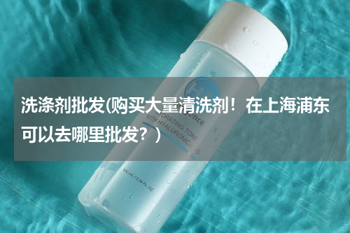 洗涤剂批发(购买大量清洗剂！在上海浦东可以去哪里批发？)