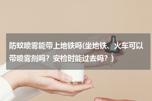 防蚊喷雾能带上地铁吗(坐地铁、火车可以带喷雾剂吗？安检时能过去吗？)