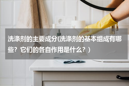 洗涤剂的主要成分(洗涤剂的基本组成有哪些？它们的各自作用是什么？)