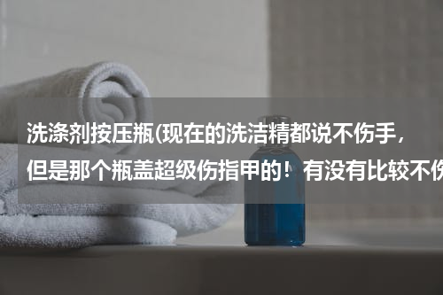 洗涤剂按压瓶(现在的洗洁精都说不伤手，但是那个瓶盖超级伤指甲的！有没有比较不伤的洗洁精啊…求推荐)