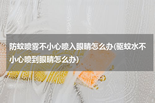 防蚊喷雾不小心喷入眼睛怎么办(驱蚊水不小心喷到眼睛怎么办)