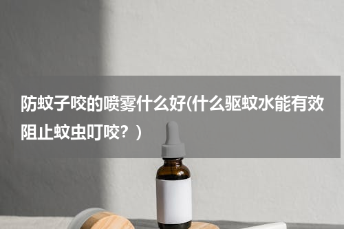 防蚊子咬的喷雾什么好(什么驱蚊水能有效阻止蚊虫叮咬？)