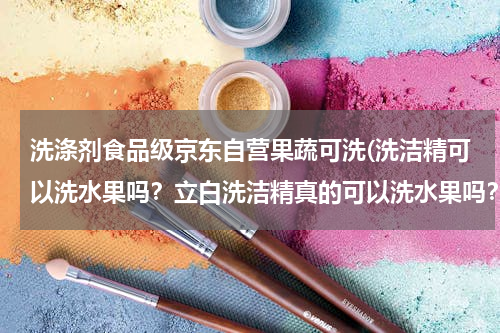 洗涤剂食品级京东自营果蔬可洗(洗洁精可以洗水果吗？立白洗洁精真的可以洗水果吗？立白洗洁精哪个系列是可以洗水果的？)