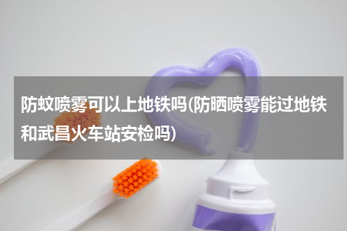 防蚊喷雾可以上地铁吗(防晒喷雾能过地铁和武昌火车站安检吗)