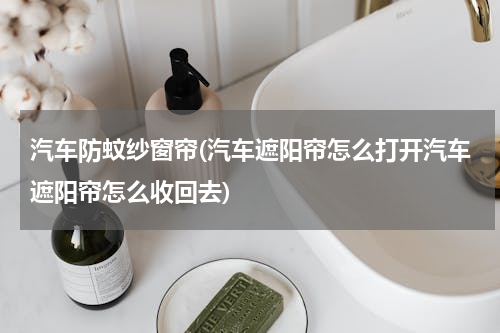 汽车防蚊纱窗帘(汽车遮阳帘怎么打开汽车遮阳帘怎么收回去)