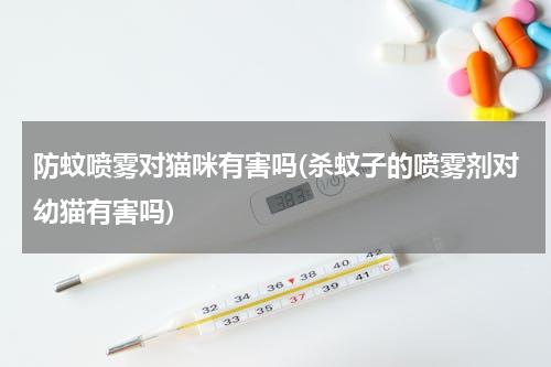 防蚊喷雾对猫咪有害吗(杀蚊子的喷雾剂对幼猫有害吗)