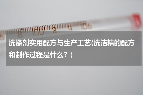 洗涤剂实用配方与生产工艺(洗洁精的配方和制作过程是什么？)