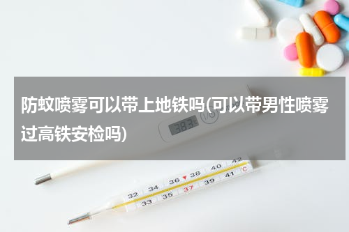 防蚊喷雾可以带上地铁吗(可以带男性喷雾过高铁安检吗)