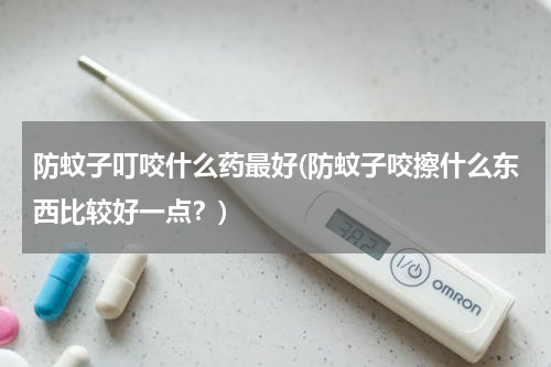 防蚊子叮咬什么药最好(防蚊子咬擦什么东西比较好一点？)