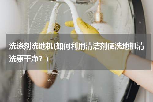 洗涤剂洗地机(如何利用清洁剂使洗地机清洗更干净？)