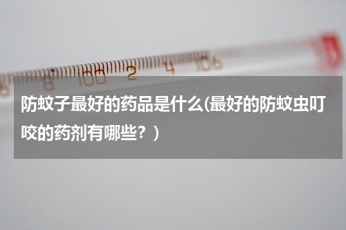 防蚊子最好的药品是什么(最好的防蚊虫叮咬的药剂有哪些？)