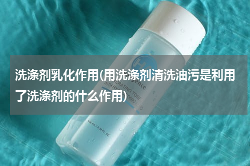 洗涤剂乳化作用(用洗涤剂清洗油污是利用了洗涤剂的什么作用)