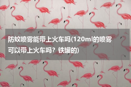 防蚊喷雾能带上火车吗(120ml的喷雾可以带上火车吗？铁罐的)