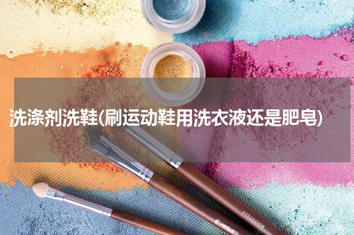 洗涤剂洗鞋(刷运动鞋用洗衣液还是肥皂)
