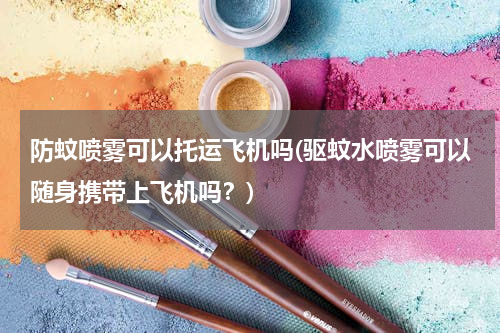防蚊喷雾可以托运飞机吗(驱蚊水喷雾可以随身携带上飞机吗？)