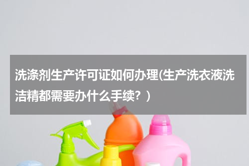 洗涤剂生产许可证如何办理(生产洗衣液洗洁精都需要办什么手续？)
