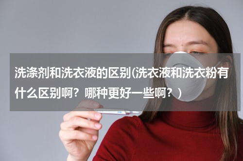 洗涤剂和洗衣液的区别(洗衣液和洗衣粉有什么区别啊？哪种更好一些啊？)