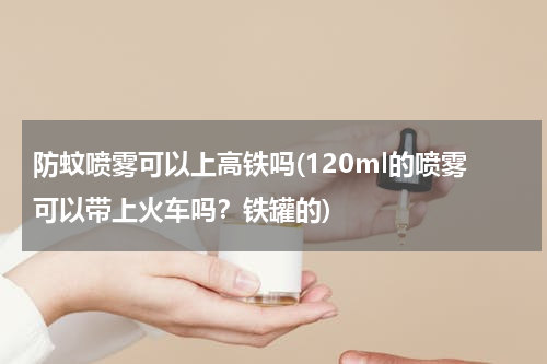防蚊喷雾可以上高铁吗(120ml的喷雾可以带上火车吗？铁罐的)