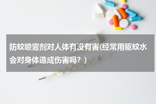 防蚊喷雾剂对人体有没有害(经常用驱蚊水会对身体造成伤害吗？)