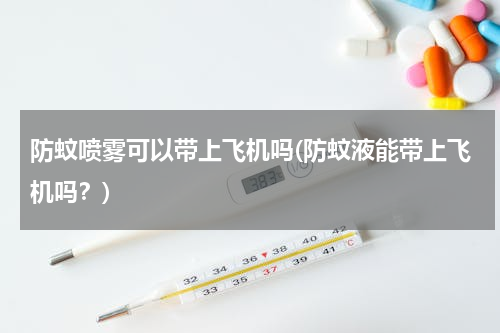 防蚊喷雾可以带上飞机吗(防蚊液能带上飞机吗？)