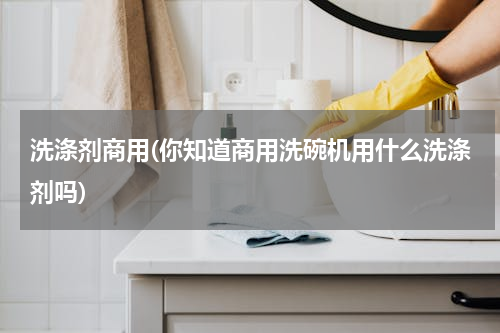 洗涤剂商用(你知道商用洗碗机用什么洗涤剂吗)