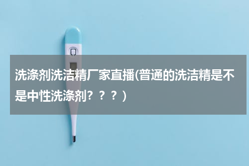 洗涤剂洗洁精厂家直播(普通的洗洁精是不是中性洗涤剂？？？)