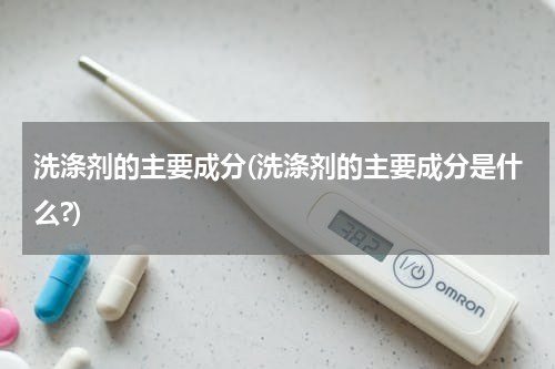洗涤剂的主要成分(洗涤剂的主要成分是什么?)