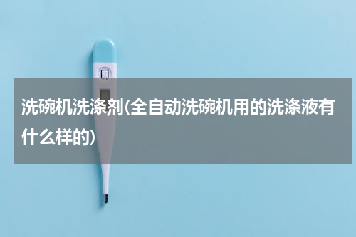 洗碗机洗涤剂(全自动洗碗机用的洗涤液有什么样的)