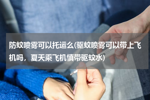 防蚊喷雾可以托运么(驱蚊喷雾可以带上飞机吗，夏天乘飞机慎带驱蚊水)