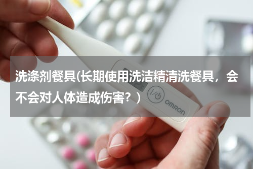 洗涤剂餐具(长期使用洗洁精清洗餐具，会不会对人体造成伤害？)