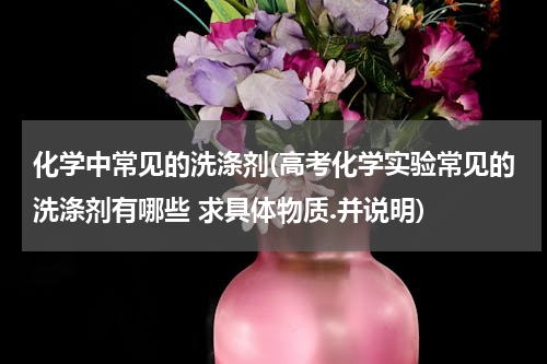 化学中常见的洗涤剂(高考化学实验常见的洗涤剂有哪些 求具体物质.并说明)