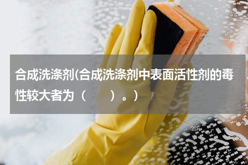 合成洗涤剂(合成洗涤剂中表面活性剂的毒性较大者为（　　）。)