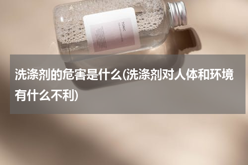 洗涤剂的危害是什么(洗涤剂对人体和环境有什么不利)