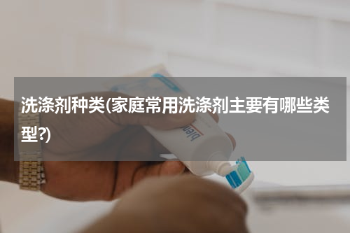 洗涤剂种类(家庭常用洗涤剂主要有哪些类型?)