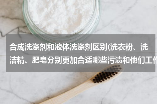 合成洗涤剂和液体洗涤剂区别(洗衣粉、洗洁精、肥皂分别更加合适哪些污渍和他们工作原理上的区别)