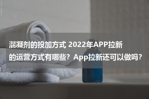 混凝剂的投加方式 2022年APP拉新的运营方式有哪些？App拉新还可以做吗？