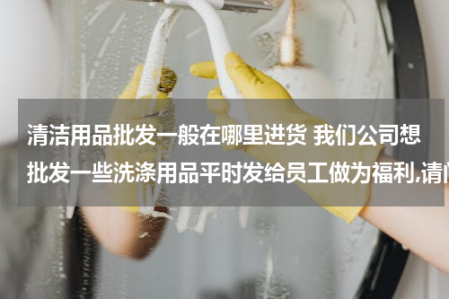 清洁用品批发一般在哪里进货 我们公司想批发一些洗涤用品平时发给员工做为福利,请问在哪里可以批发?