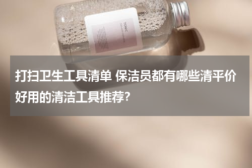 打扫卫生工具清单 保洁员都有哪些清平价好用的清洁工具推荐？