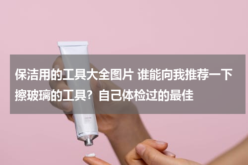 保洁用的工具大全图片 谁能向我推荐一下擦玻璃的工具？自己体检过的最佳